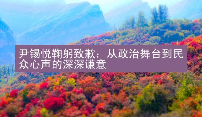 尹锡悦鞠躬致歉：从政治舞台到民众心声的深深谦意