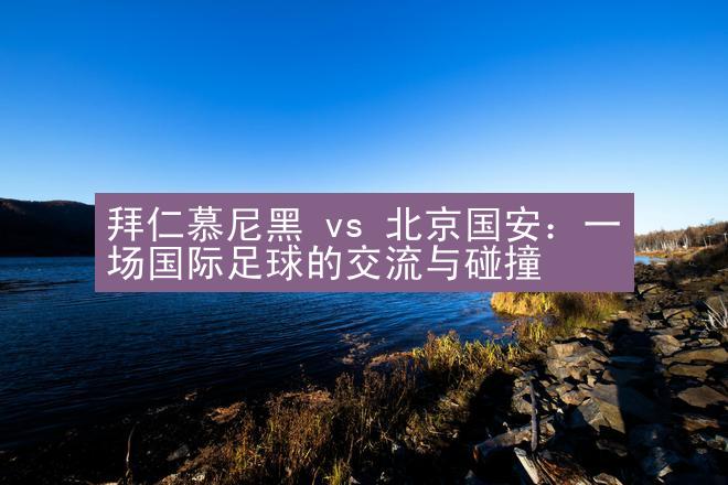 拜仁慕尼黑 vs 北京国安：一场国际足球的交流与碰撞