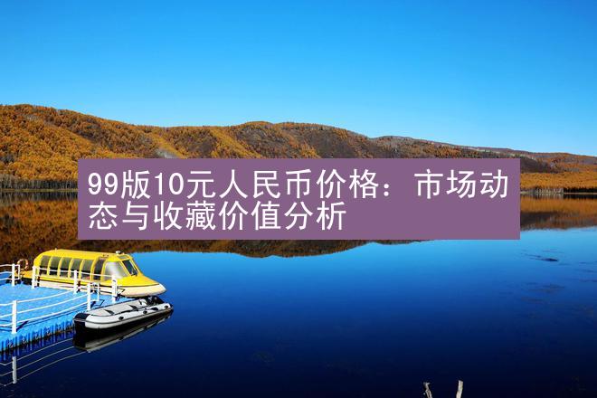 99版10元人民币价格：市场动态与收藏价值分析