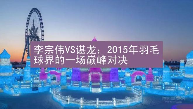 李宗伟VS谌龙：2015年羽毛球界的一场巅峰对决