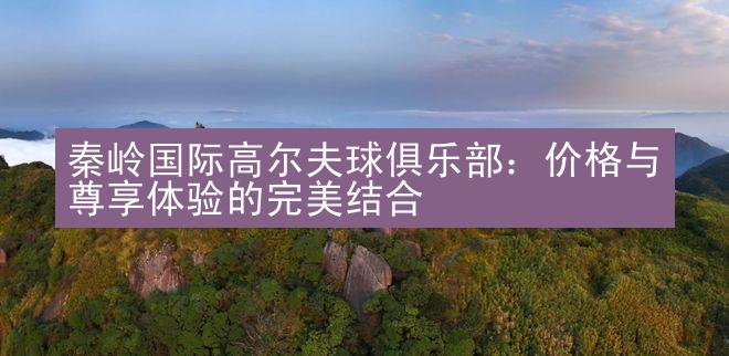 秦岭国际高尔夫球俱乐部：价格与尊享体验的完美结合