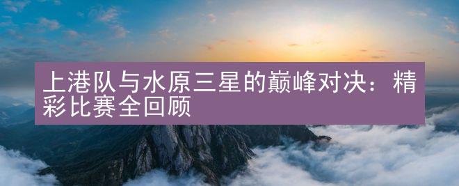 上港队与水原三星的巅峰对决：精彩比赛全回顾