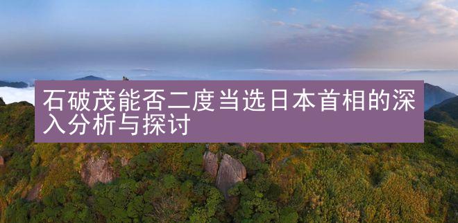 石破茂能否二度当选日本首相的深入分析与探讨