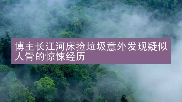 博主长江河床捡垃圾意外发现疑似人骨的惊悚经历